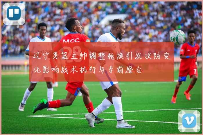 辽宁男篮主帅调整轮换引发攻防变化影响战术执行与季前磨合