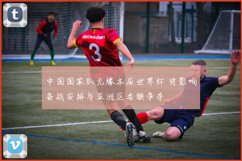 中国国家队无缘本届世界杯 将影响备战安排与亚洲区名额争夺