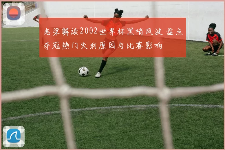 老梁解读2002世界杯黑哨风波 盘点夺冠热门失利原因与比赛影响