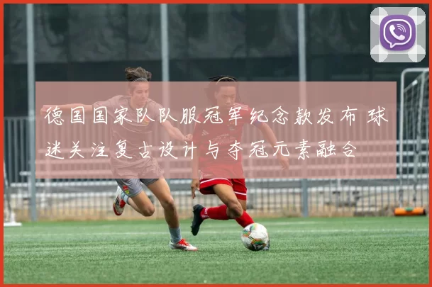 德国国家队队服冠军纪念款发布 球迷关注复古设计与夺冠元素融合