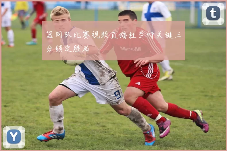 篮网队比赛视频直播杜兰特关键三分锁定胜局