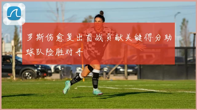 罗斯伤愈复出首战贡献关键得分助球队险胜对手