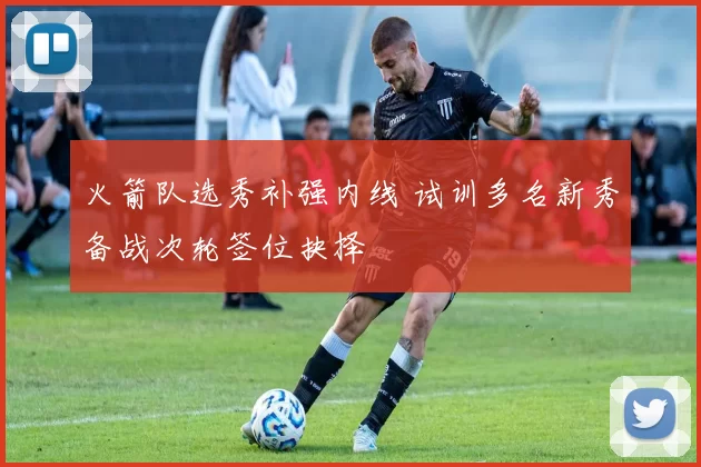 火箭队选秀补强内线 试训多名新秀备战次轮签位抉择