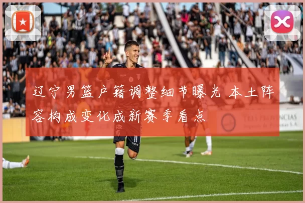 辽宁男篮户籍调整细节曝光 本土阵容构成变化成新赛季看点