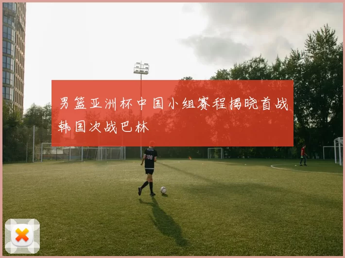 男篮亚洲杯中国小组赛程揭晓首战韩国次战巴林