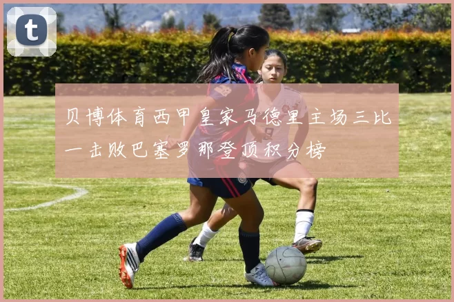 贝博体育西甲皇家马德里主场三比一击败巴塞罗那登顶积分榜