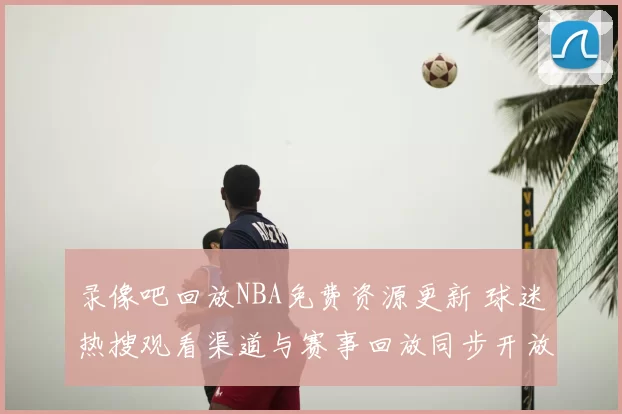 录像吧回放NBA免费资源更新 球迷热搜观看渠道与赛事回放同步开放