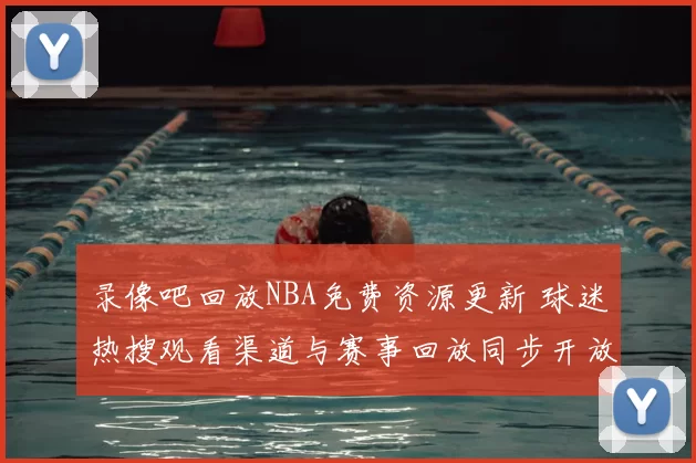 录像吧回放NBA免费资源更新 球迷热搜观看渠道与赛事回放同步开放