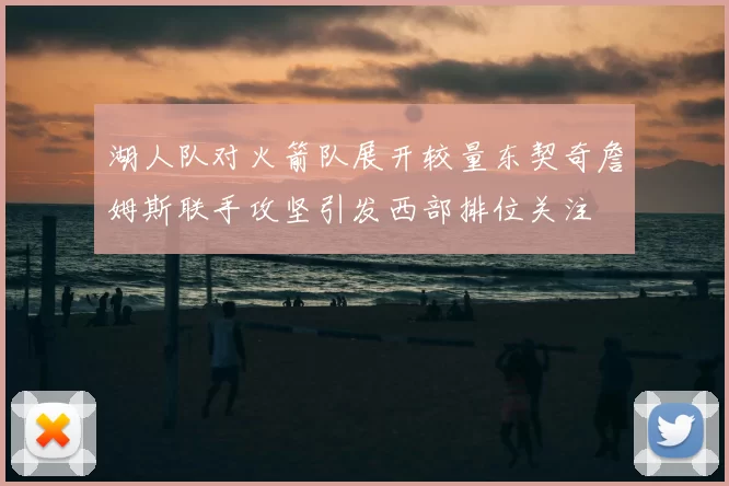 湖人队对火箭队展开较量东契奇詹姆斯联手攻坚引发西部排位关注