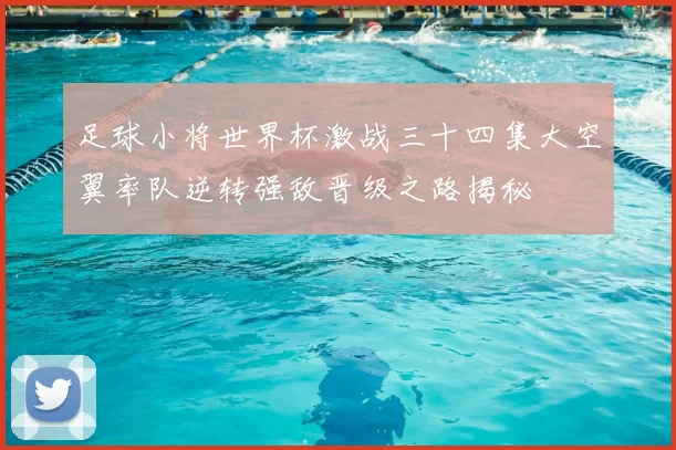 足球小将世界杯激战三十四集大空翼率队逆转强敌晋级之路揭秘