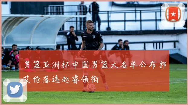 男篮亚洲杯中国男篮大名单公布郭艾伦落选赵睿领衔