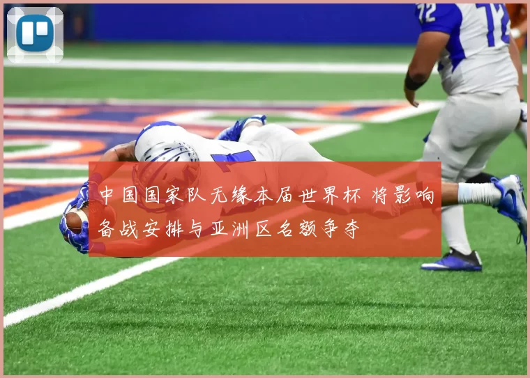 中国国家队无缘本届世界杯 将影响备战安排与亚洲区名额争夺