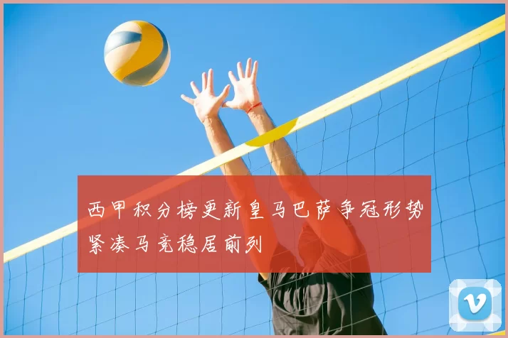 西甲积分榜更新皇马巴萨争冠形势紧凑马竞稳居前列