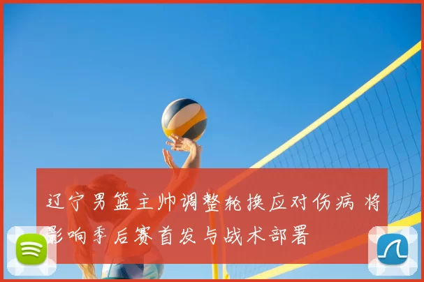 辽宁男篮主帅调整轮换应对伤病 将影响季后赛首发与战术部署