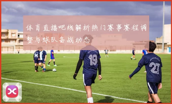 体育直播吧线解析热门赛事赛程调整与球队备战动态