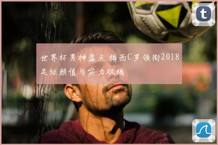 世界杯男神盘点 梅西C罗领衔2018足坛颜值与实力双线