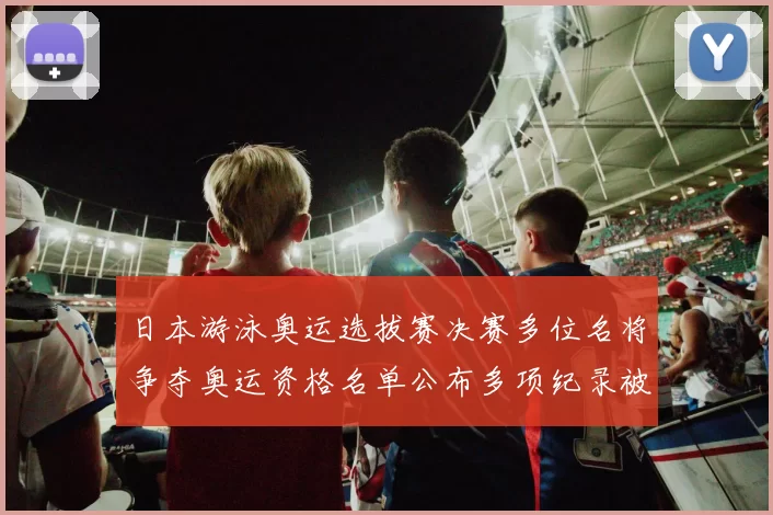 日本游泳奥运选拔赛决赛多位名将争夺奥运资格名单公布多项纪录被刷新