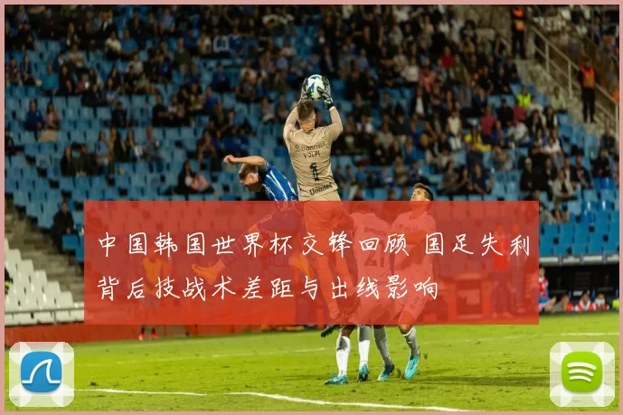 中国韩国世界杯交锋回顾 国足失利背后技战术差距与出线影响