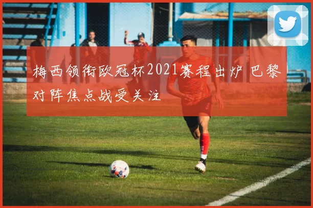 梅西领衔欧冠杯2021赛程出炉 巴黎对阵焦点战受关注