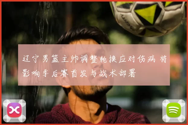 辽宁男篮主帅调整轮换应对伤病 将影响季后赛首发与战术部署