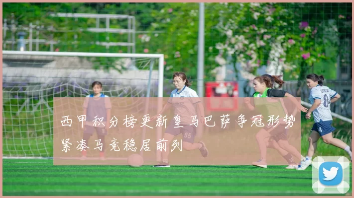 西甲积分榜更新皇马巴萨争冠形势紧凑马竞稳居前列