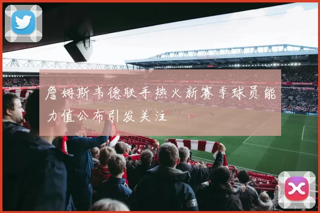 詹姆斯韦德联手热火新赛季球员能力值公布引发关注