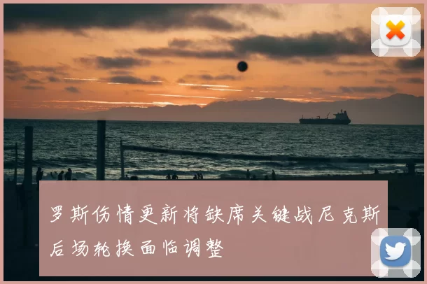 罗斯伤情更新将缺席关键战尼克斯后场轮换面临调整